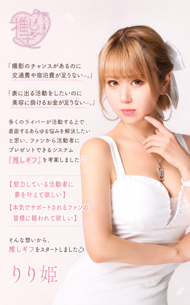 「撮影のチャンスがあるのに交通費や宿泊費が足りない…。」
「表に出る活動をしたいのに美容に掛けるお金が足りない…。」
多くのライバーが活動する上で直面するあらゆる悩みを解決したいと思い、
ファンから活動者にプレゼントできるシステム『推しギフ』を考案しました🩷

【努力している活動者に夢を叶えて欲しい】
【本気でサポートされるファンの皆様に報われて欲しい】
そんな想いから、推しギフをスタートします💍

りり姫